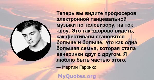 Теперь вы видите продюсеров электронной танцевальной музыки по телевизору, на ток -шоу. Это так здорово видеть, как фестивали становятся больше и больше, это как одна большая семья, которая стала вечеринки друг с