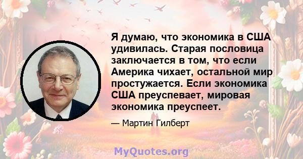 Я думаю, что экономика в США удивилась. Старая пословица заключается в том, что если Америка чихает, остальной мир простужается. Если экономика США преуспевает, мировая экономика преуспеет.