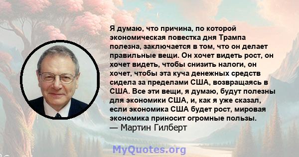 Я думаю, что причина, по которой экономическая повестка дня Трампа полезна, заключается в том, что он делает правильные вещи. Он хочет видеть рост, он хочет видеть, чтобы снизить налоги, он хочет, чтобы эта куча