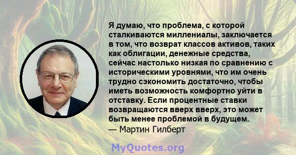 Я думаю, что проблема, с которой сталкиваются миллениалы, заключается в том, что возврат классов активов, таких как облигации, денежные средства, сейчас настолько низкая по сравнению с историческими уровнями, что им