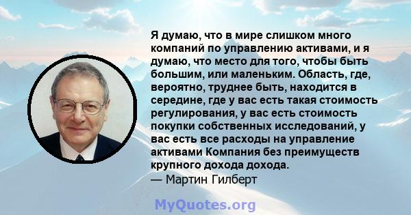 Я думаю, что в мире слишком много компаний по управлению активами, и я думаю, что место для того, чтобы быть большим, или маленьким. Область, где, вероятно, труднее быть, находится в середине, где у вас есть такая