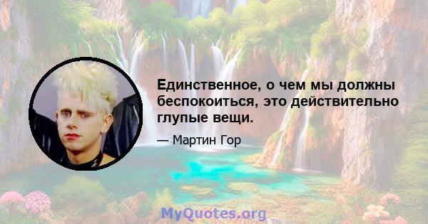 Единственное, о чем мы должны беспокоиться, это действительно глупые вещи.