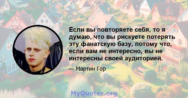 Если вы повторяете себя, то я думаю, что вы рискуете потерять эту фанатскую базу, потому что, если вам не интересно, вы не интересны своей аудиторией.