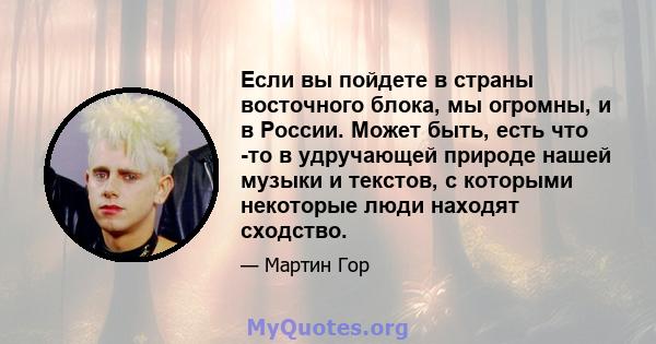 Если вы пойдете в страны восточного блока, мы огромны, и в России. Может быть, есть что -то в удручающей природе нашей музыки и текстов, с которыми некоторые люди находят сходство.