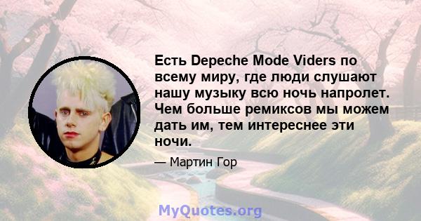 Есть Depeche Mode Viders по всему миру, где люди слушают нашу музыку всю ночь напролет. Чем больше ремиксов мы можем дать им, тем интереснее эти ночи.