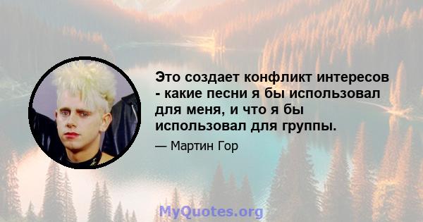 Это создает конфликт интересов - какие песни я бы использовал для меня, и что я бы использовал для группы.