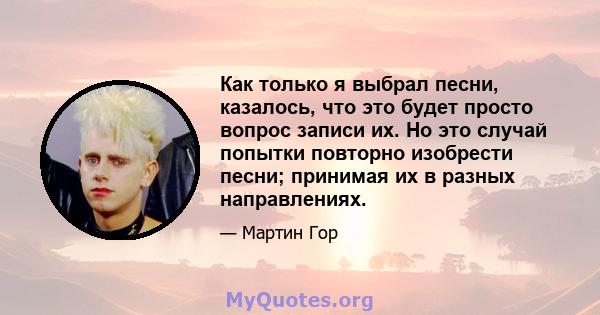 Как только я выбрал песни, казалось, что это будет просто вопрос записи их. Но это случай попытки повторно изобрести песни; принимая их в разных направлениях.