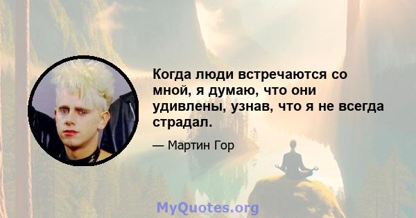 Когда люди встречаются со мной, я думаю, что они удивлены, узнав, что я не всегда страдал.