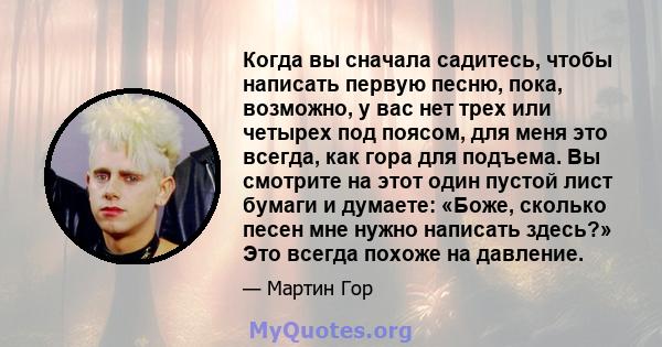 Когда вы сначала садитесь, чтобы написать первую песню, пока, возможно, у вас нет трех или четырех под поясом, для меня это всегда, как гора для подъема. Вы смотрите на этот один пустой лист бумаги и думаете: «Боже,