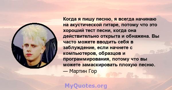 Когда я пишу песню, я всегда начинаю на акустической гитаре, потому что это хороший тест песни, когда она действительно открыта и обнажена. Вы часто можете вводить себя в заблуждение, если начнете с компьютеров,