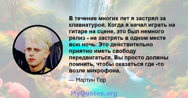 В течение многих лет я застрял за клавиатурой. Когда я начал играть на гитаре на сцене, это был немного релиз - не застрять в одном месте всю ночь. Это действительно приятно иметь свободу передвигаться. Вы просто должны 