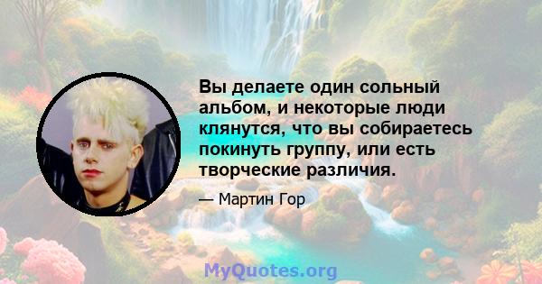 Вы делаете один сольный альбом, и некоторые люди клянутся, что вы собираетесь покинуть группу, или есть творческие различия.