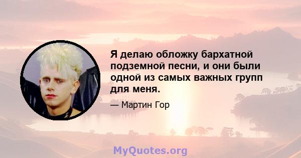 Я делаю обложку бархатной подземной песни, и они были одной из самых важных групп для меня.