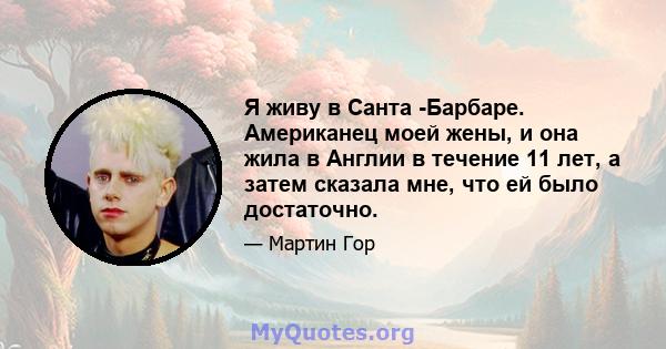 Я живу в Санта -Барбаре. Американец моей жены, и она жила в Англии в течение 11 лет, а затем сказала мне, что ей было достаточно.