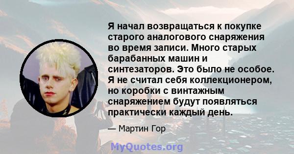 Я начал возвращаться к покупке старого аналогового снаряжения во время записи. Много старых барабанных машин и синтезаторов. Это было не особое. Я не считал себя коллекционером, но коробки с винтажным снаряжением будут