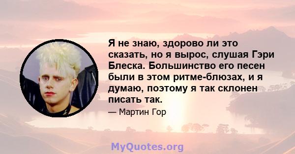 Я не знаю, здорово ли это сказать, но я вырос, слушая Гэри Блеска. Большинство его песен были в этом ритме-блюзах, и я думаю, поэтому я так склонен писать так.