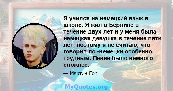 Я учился на немецкий язык в школе. Я жил в Берлине в течение двух лет и у меня была немецкая девушка в течение пяти лет, поэтому я не считаю, что говорил по -немецки особенно трудным. Пение было немного сложнее.