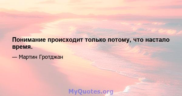 Понимание происходит только потому, что настало время.