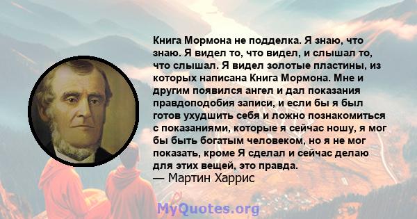 Книга Мормона не подделка. Я знаю, что знаю. Я видел то, что видел, и слышал то, что слышал. Я видел золотые пластины, из которых написана Книга Мормона. Мне и другим появился ангел и дал показания правдоподобия записи, 