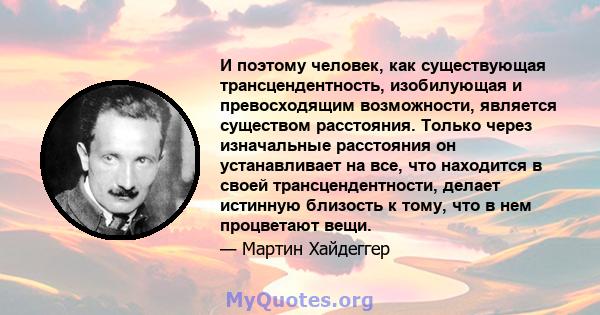 И поэтому человек, как существующая трансцендентность, изобилующая и превосходящим возможности, является существом расстояния. Только через изначальные расстояния он устанавливает на все, что находится в своей