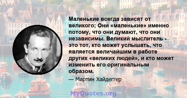 Маленькие всегда зависят от великого; Они «маленькие» именно потому, что они думают, что они независимы. Великий мыслитель - это тот, кто может услышать, что является величайшим в работе других «великих людей», и кто