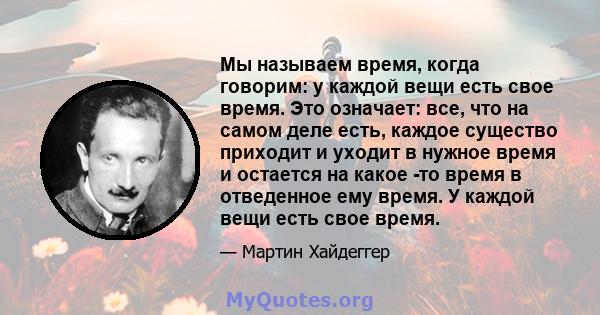 Мы называем время, когда говорим: у каждой вещи есть свое время. Это означает: все, что на самом деле есть, каждое существо приходит и уходит в нужное время и остается на какое -то время в отведенное ему время. У каждой 