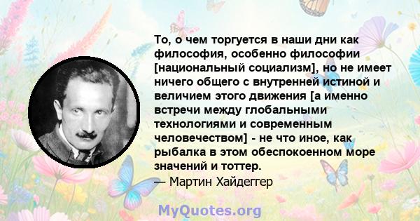 То, о чем торгуется в наши дни как философия, особенно философии [национальный социализм], но не имеет ничего общего с внутренней истиной и величием этого движения [а именно встречи между глобальными технологиями и