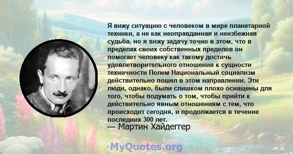 Я вижу ситуацию с человеком в мире планетарной техники, а не как неоправданная и неизбежная судьба, но я вижу задачу точно в этом, что в пределах своих собственных пределов он помогает человеку как такому достичь