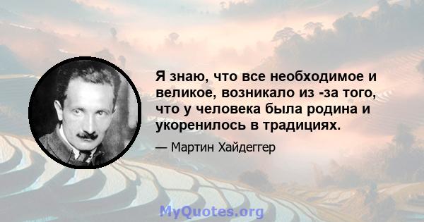 Я знаю, что все необходимое и великое, возникало из -за того, что у человека была родина и укоренилось в традициях.