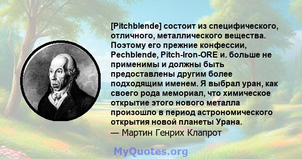 [Pitchblende] состоит из специфического, отличного, металлического вещества. Поэтому его прежние конфессии, Pechblende, Pitch-Iron-ORE и. больше не применимы и должны быть предоставлены другим более подходящим именем. Я 