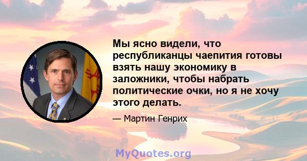 Мы ясно видели, что республиканцы чаепития готовы взять нашу экономику в заложники, чтобы набрать политические очки, но я не хочу этого делать.