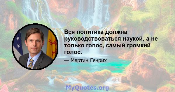 Вся политика должна руководствоваться наукой, а не только голос, самый громкий голос.