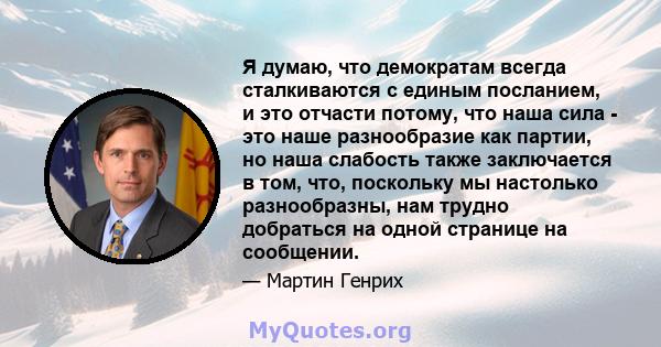 Я думаю, что демократам всегда сталкиваются с единым посланием, и это отчасти потому, что наша сила - это наше разнообразие как партии, но наша слабость также заключается в том, что, поскольку мы настолько разнообразны, 