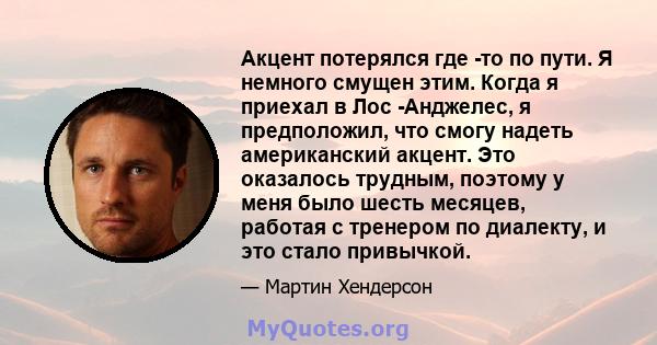 Акцент потерялся где -то по пути. Я немного смущен этим. Когда я приехал в Лос -Анджелес, я предположил, что смогу надеть американский акцент. Это оказалось трудным, поэтому у меня было шесть месяцев, работая с тренером 