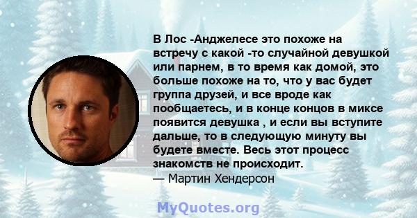 В Лос -Анджелесе это похоже на встречу с какой -то случайной девушкой или парнем, в то время как домой, это больше похоже на то, что у вас будет группа друзей, и все вроде как пообщаетесь, и в конце концов в миксе