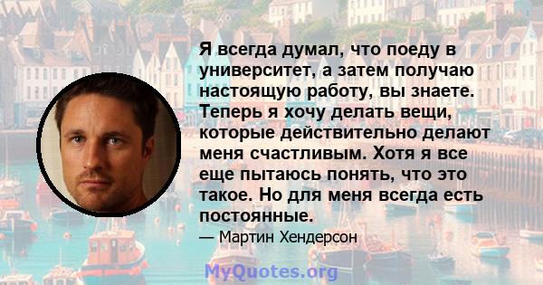 Я всегда думал, что поеду в университет, а затем получаю настоящую работу, вы знаете. Теперь я хочу делать вещи, которые действительно делают меня счастливым. Хотя я все еще пытаюсь понять, что это такое. Но для меня