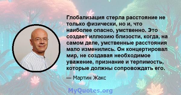 Глобализация стерла расстояние не только физически, но и, что наиболее опасно, умственно. Это создает иллюзию близости, когда, на самом деле, умственные расстояния мало изменились. Он концертировал мир, не создавая