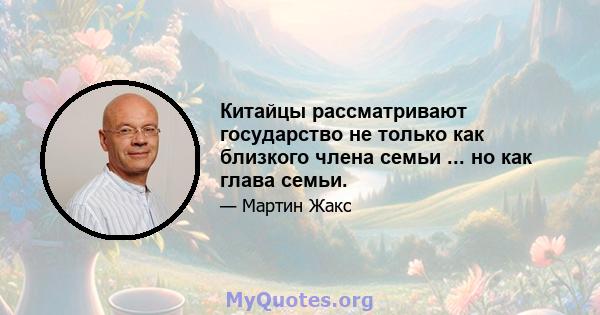 Китайцы рассматривают государство не только как близкого члена семьи ... но как глава семьи.