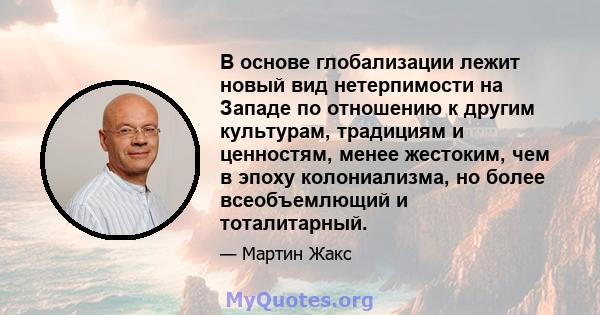 В основе глобализации лежит новый вид нетерпимости на Западе по отношению к другим культурам, традициям и ценностям, менее жестоким, чем в эпоху колониализма, но более всеобъемлющий и тоталитарный.