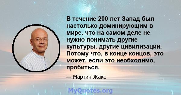 В течение 200 лет Запад был настолько доминирующим в мире, что на самом деле не нужно понимать другие культуры, другие цивилизации. Потому что, в конце концов, это может, если это необходимо, пробиться.