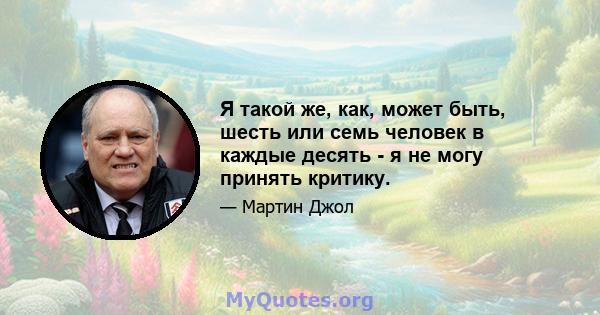 Я такой же, как, может быть, шесть или семь человек в каждые десять - я не могу принять критику.