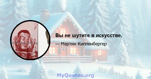 Вы не шутите в искусстве.