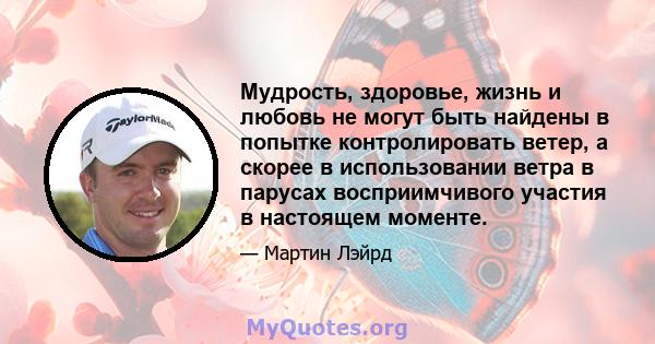 Мудрость, здоровье, жизнь и любовь не могут быть найдены в попытке контролировать ветер, а скорее в использовании ветра в парусах восприимчивого участия в настоящем моменте.