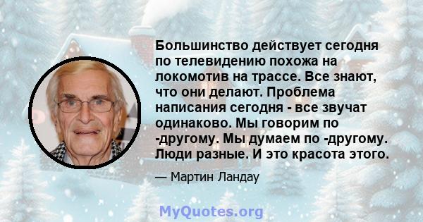 Большинство действует сегодня по телевидению похожа на локомотив на трассе. Все знают, что они делают. Проблема написания сегодня - все звучат одинаково. Мы говорим по -другому. Мы думаем по -другому. Люди разные. И это 