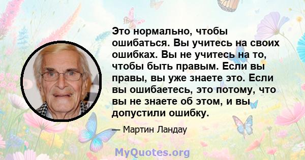 Это нормально, чтобы ошибаться. Вы учитесь на своих ошибках. Вы не учитесь на то, чтобы быть правым. Если вы правы, вы уже знаете это. Если вы ошибаетесь, это потому, что вы не знаете об этом, и вы допустили ошибку.