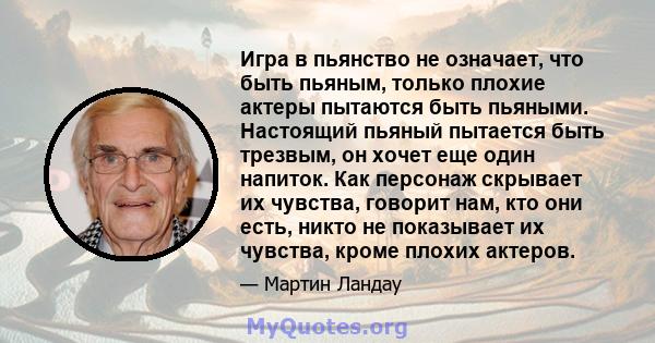 Игра в пьянство не означает, что быть пьяным, только плохие актеры пытаются быть пьяными. Настоящий пьяный пытается быть трезвым, он хочет еще один напиток. Как персонаж скрывает их чувства, говорит нам, кто они есть,