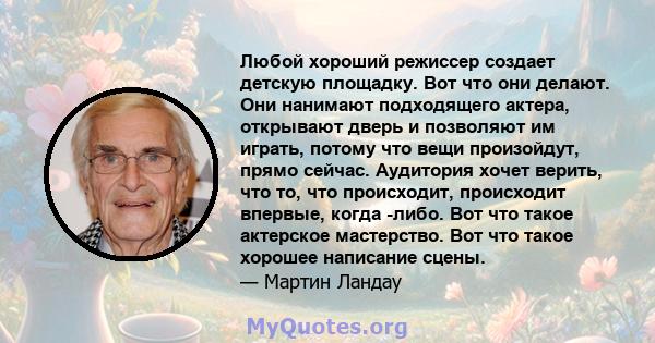 Любой хороший режиссер создает детскую площадку. Вот что они делают. Они нанимают подходящего актера, открывают дверь и позволяют им играть, потому что вещи произойдут, прямо сейчас. Аудитория хочет верить, что то, что