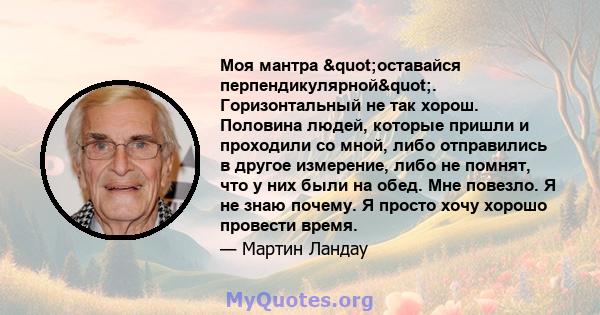 Моя мантра "оставайся перпендикулярной". Горизонтальный не так хорош. Половина людей, которые пришли и проходили со мной, либо отправились в другое измерение, либо не помнят, что у них были на обед. Мне