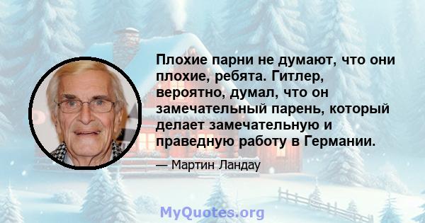 Плохие парни не думают, что они плохие, ребята. Гитлер, вероятно, думал, что он замечательный парень, который делает замечательную и праведную работу в Германии.