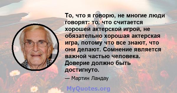 То, что я говорю, не многие люди говорят: то, что считается хорошей актерской игрой, не обязательно хорошая актерская игра, потому что все знают, что они делают. Сомнение является важной частью человека. Доверие должно